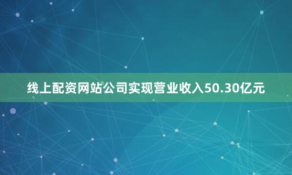 线上配资网站公司实现营业收入50.30亿元