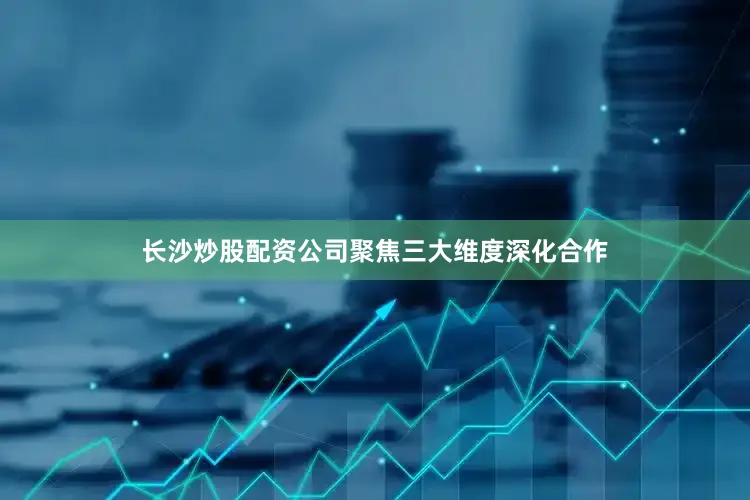 长沙炒股配资公司聚焦三大维度深化合作