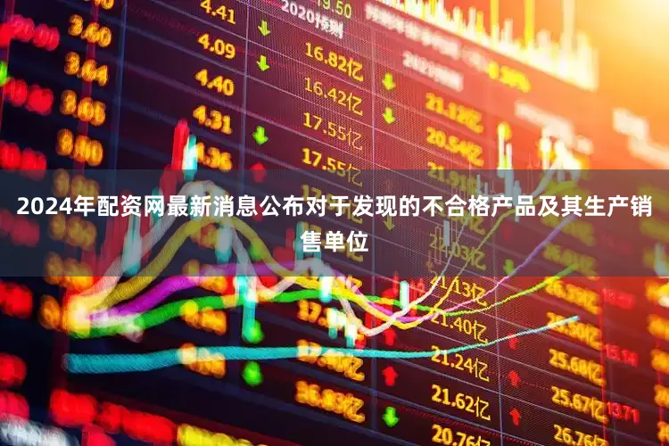2024年配资网最新消息公布对于发现的不合格产品及其生产销售单位