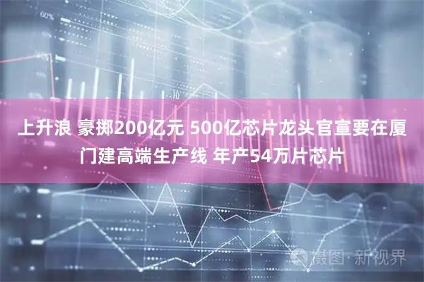 上升浪 豪掷200亿元 500亿芯片龙头官宣要在厦门建高端生产线 年产54万片芯片