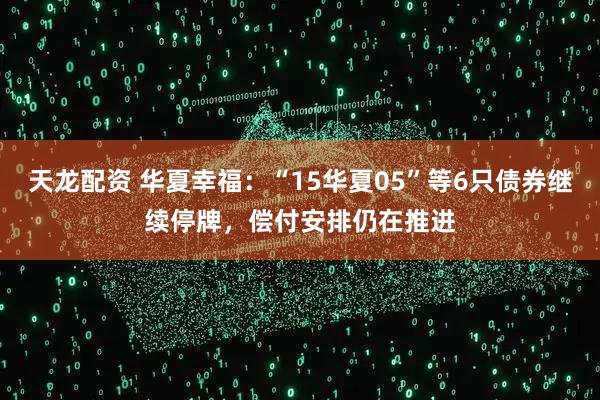 天龙配资 华夏幸福：“15华夏05”等6只债券继续停牌，偿付安排仍在推进