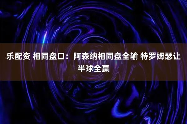 乐配资 相同盘口：阿森纳相同盘全输 特罗姆瑟让半球全赢