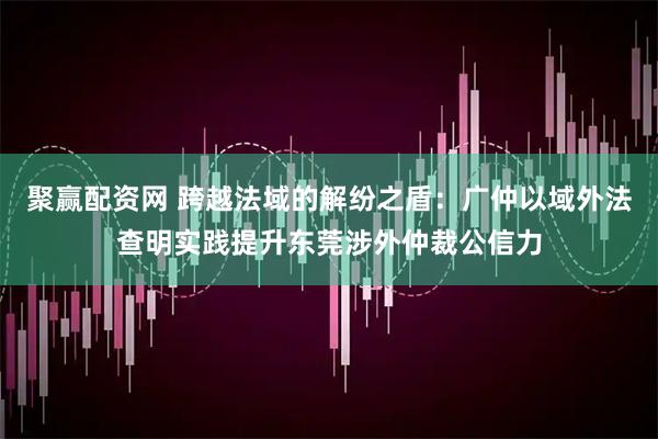 聚赢配资网 跨越法域的解纷之盾：广仲以域外法查明实践提升东莞涉外仲裁公信力