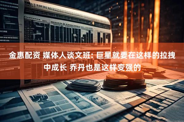 金惠配资 媒体人谈文班: 巨星就要在这样的拉拽中成长 乔丹也是这样变强的