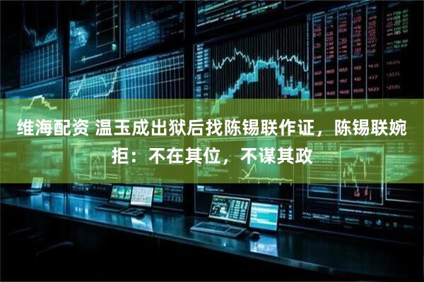 维海配资 温玉成出狱后找陈锡联作证，陈锡联婉拒：不在其位，不谋其政