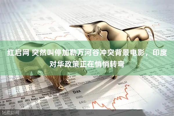 红启网 突然叫停加勒万河谷冲突背景电影，印度对华政策正在悄悄转弯