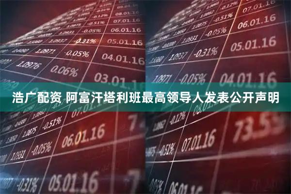浩广配资 阿富汗塔利班最高领导人发表公开声明