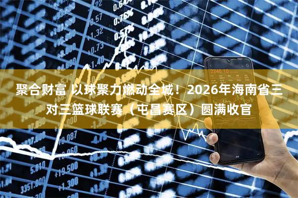 聚合财富 以球聚力燃动全城！2026年海南省三对三篮球联赛（屯昌赛区）圆满收官