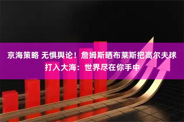 京海策略 无惧舆论!詹姆斯晒布莱斯把高尔夫球打入大海:世界尽在你手中