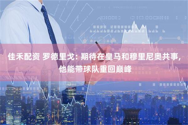 佳禾配资 罗德里戈: 期待在皇马和穆里尼奥共事, 他能带球队重回巅峰