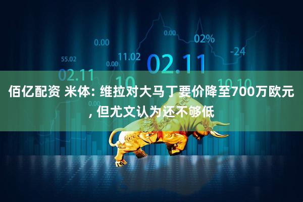 佰亿配资 米体: 维拉对大马丁要价降至700万欧元, 但尤文认为还不够低