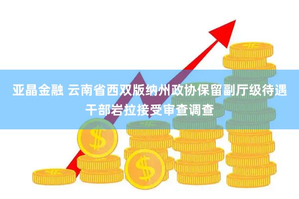 亚晶金融 云南省西双版纳州政协保留副厅级待遇干部岩拉接受审查调查