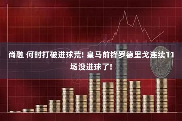 尚融 何时打破进球荒! 皇马前锋罗德里戈连续11场没进球了!