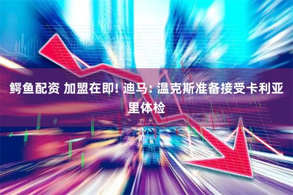 鳄鱼配资 加盟在即! 迪马: 温克斯准备接受卡利亚里体检