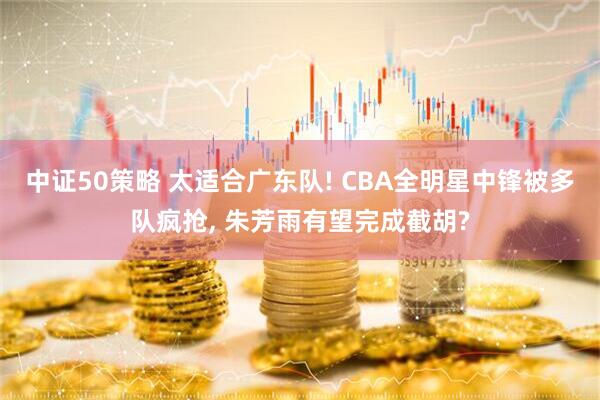中证50策略 太适合广东队! CBA全明星中锋被多队疯抢, 朱芳雨有望完成截胡?