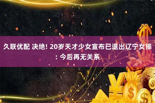 久联优配 决绝! 20岁天才少女宣布已退出辽宁女排: 今后再无关系